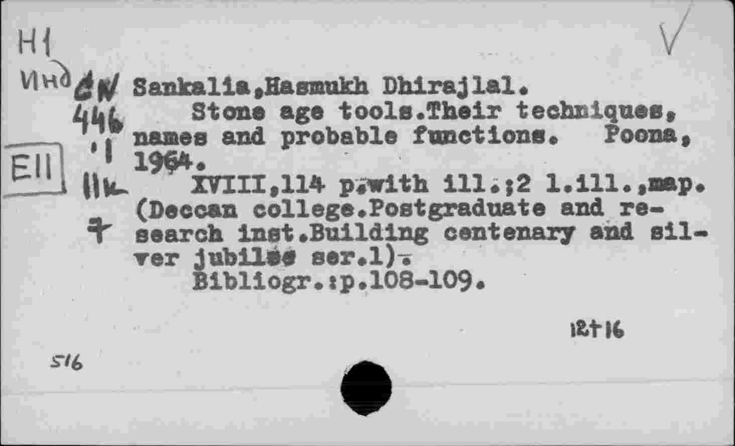 ﻿Sankalla,Hasmukh Dhirajlal.
Zjül Stone age tools.Their techniques, ____names and probable functions. Poona, c||_1 19$4.
r'-l lllu	XVIII,114 pfwith ill.;2 l.ill.,oap
(Deccan college.Postgraduate and re-T search Inst.Building centenary and sil ver jubilee ser.l). Bibliogr.:p.108-109.
At It